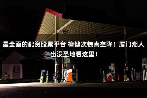 最全面的配资股票平台 檀健次惊喜空降！厦门潮人出没圣地看这里！