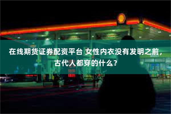 在线期货证券配资平台 女性内衣没有发明之前，古代人都穿的什么？