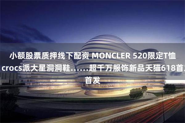 小额股票质押线下配资 MONCLER 520限定T恤、crocs派大星洞洞鞋……超千万服饰新品天猫618首发