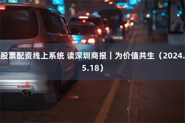 股票配资线上系统 读深圳商报｜为价值共生（2024.5.18）