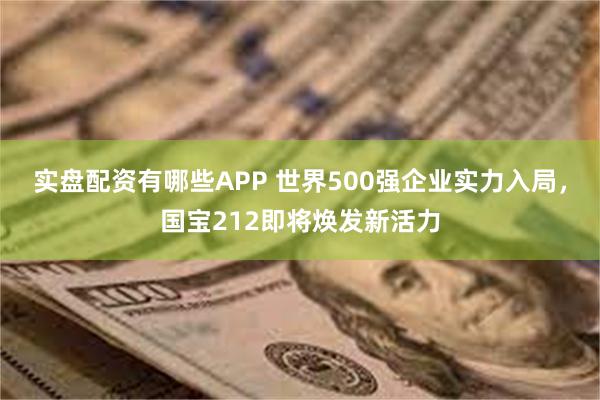 实盘配资有哪些APP 世界500强企业实力入局，国宝212即将焕发新活力