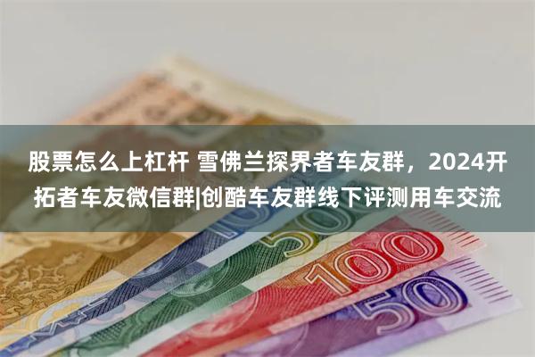 股票怎么上杠杆 雪佛兰探界者车友群，2024开拓者车友微信群|创酷车友群线下评测用车交流