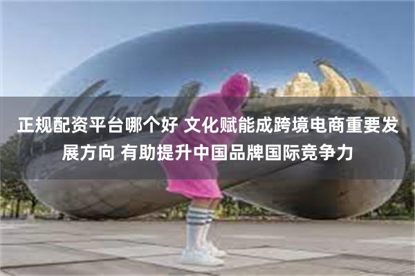 正规配资平台哪个好 文化赋能成跨境电商重要发展方向 有助提升中国品牌国际竞争力