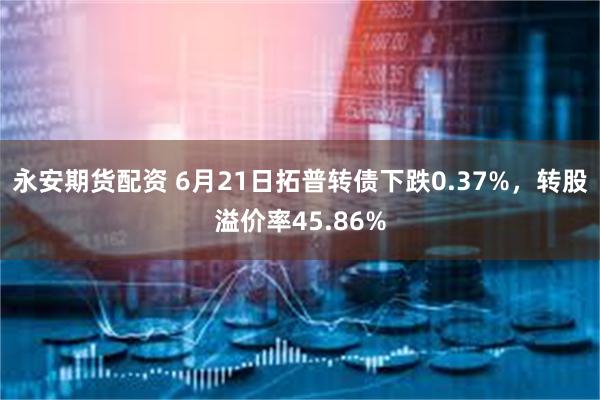 永安期货配资 6月21日拓普转债下跌0.37%，转股溢价率45.86%