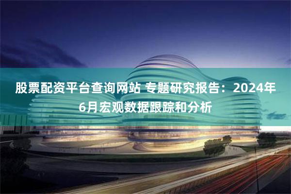 股票配资平台查询网站 专题研究报告：2024年6月宏观数据跟踪和分析