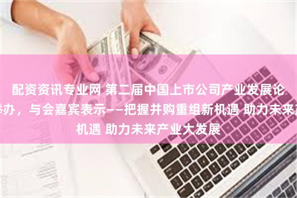 配资资讯专业网 第二届中国上市公司产业发展论坛在合肥举办，与会嘉宾表示——把握并购重组新机遇 助力未来产业大发展