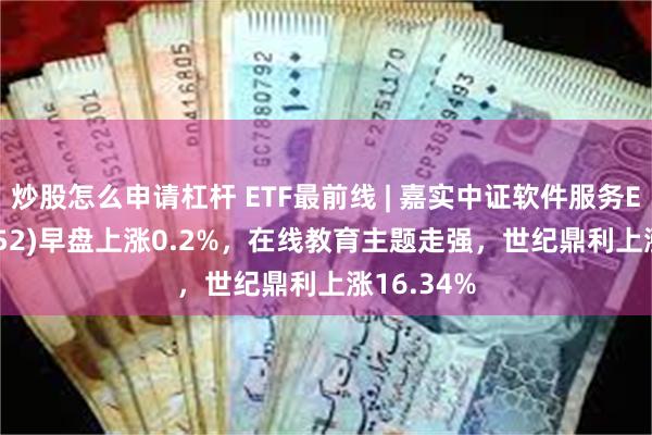 炒股怎么申请杠杆 ETF最前线 | 嘉实中证软件服务ETF(159852)早盘上涨0.2%，在线教育主题走强，世纪鼎利上涨16.34%