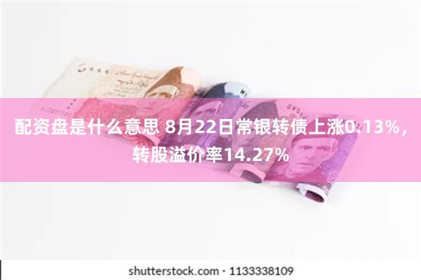 配资盘是什么意思 8月22日常银转债上涨0.13%，转股溢价率14.27%