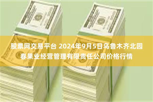 股票网交易平台 2024年9月5日乌鲁木齐北园春果业经营管理有限责任公司价格行情