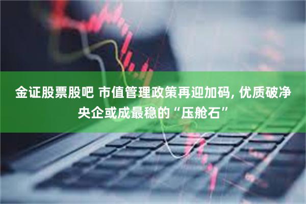 金证股票股吧 市值管理政策再迎加码, 优质破净央企或成最稳的“压舱石”