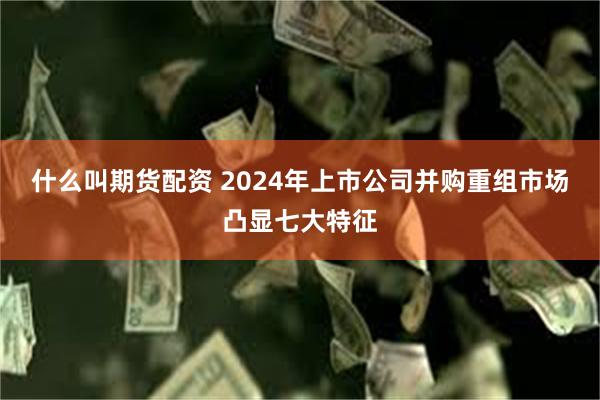 什么叫期货配资 2024年上市公司并购重组市场凸显七大特征