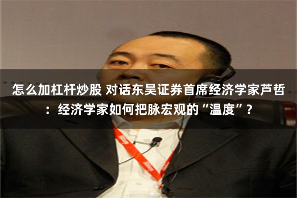 怎么加杠杆炒股 对话东吴证券首席经济学家芦哲：经济学家如何把脉宏观的“温度”？