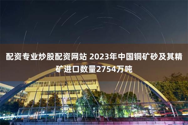 配资专业炒股配资网站 2023年中国铜矿砂及其精矿进口数量2754万吨