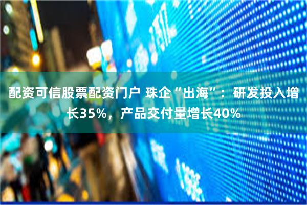 配资可信股票配资门户 珠企“出海”：研发投入增长35%，产品交付量增长40%