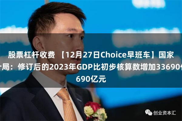 股票杠杆收费 【12月27日Choice早班车】国家统计局：修订后的2023年GDP比初步核算数增加33690亿元