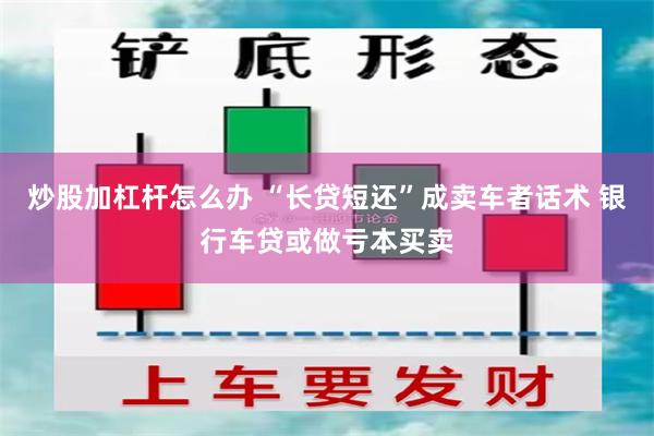 炒股加杠杆怎么办 “长贷短还”成卖车者话术 银行车贷或做亏本买卖