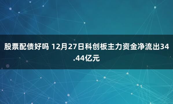 股票配债好吗 12月27日科创板主力资金净流出34.44亿元