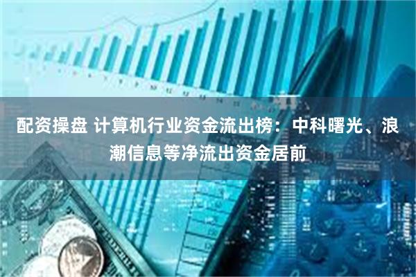 配资操盘 计算机行业资金流出榜：中科曙光、浪潮信息等净流出资金居前