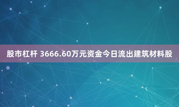 股市杠杆 3666.60万元资金今日流出建筑材料股