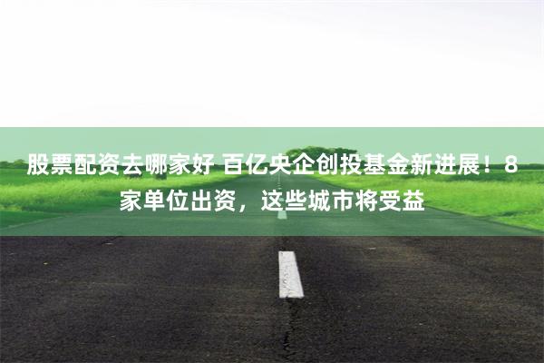 股票配资去哪家好 百亿央企创投基金新进展！8家单位出资，这些城市将受益