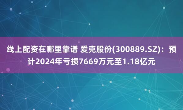 线上配资在哪里靠谱 爱克股份(300889.SZ)：预计2024年亏损7669万元至1.18亿元