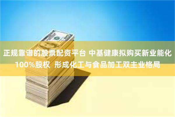 正规靠谱的股票配资平台 中基健康拟购买新业能化100%股权  形成化工与食品加工双主业格局