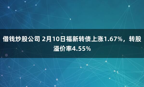 借钱炒股公司 2月10日福新转债上涨1.67%，转股溢价率4.55%