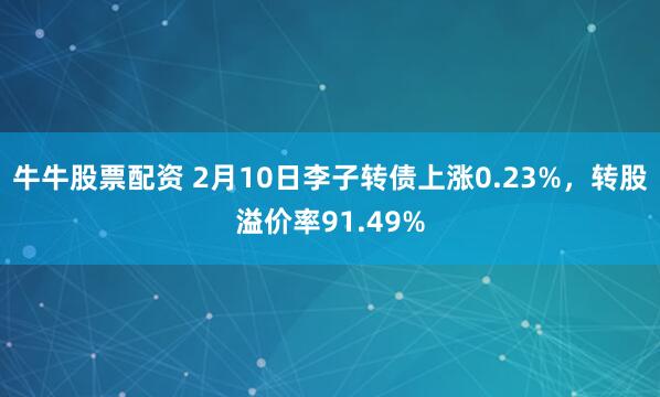 牛牛股票配资 2月10日李子转债上涨0.23%，转股溢价率91.49%