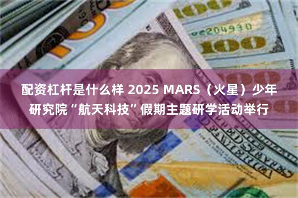 配资杠杆是什么样 2025 MARS（火星）少年研究院“航天科技”假期主题研学活动举行