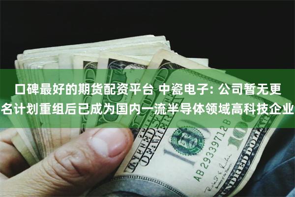 口碑最好的期货配资平台 中瓷电子: 公司暂无更名计划重组后已成为国内一流半导体领域高科技企业