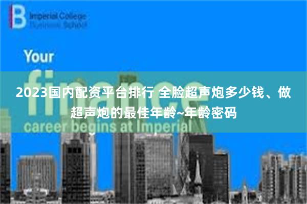 2023国内配资平台排行 全脸超声炮多少钱、做超声炮的最佳年龄~年龄密码