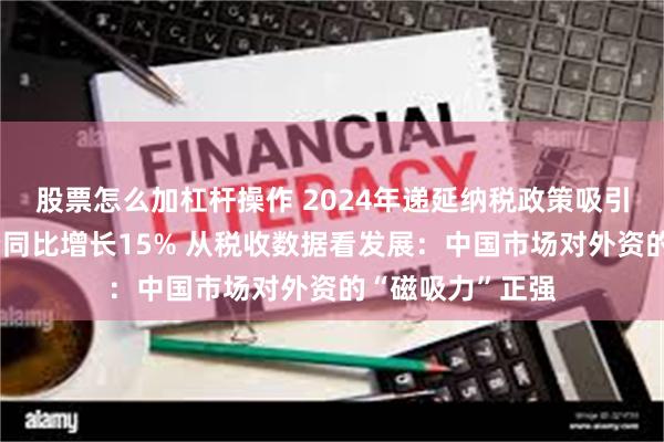 股票怎么加杠杆操作 2024年递延纳税政策吸引外商在华再投资同比增长15% 从税收数据看发展：中国市场对外资的“磁吸力”正强