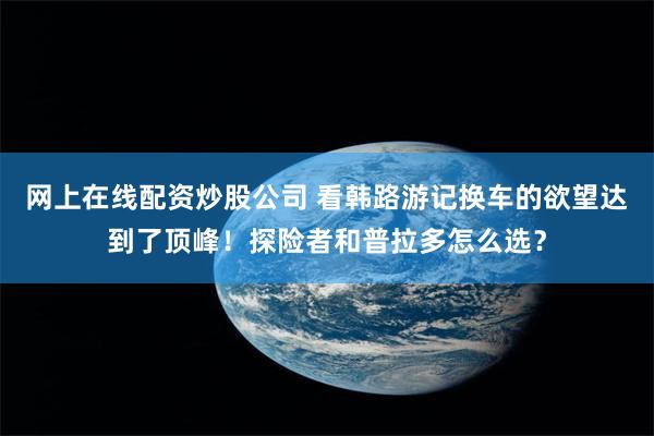 网上在线配资炒股公司 看韩路游记换车的欲望达到了顶峰！探险者和普拉多怎么选？