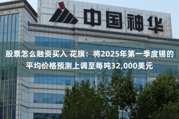 股票怎么融资买入 花旗：将2025年第一季度锡的平均价格预测上调至每吨32,000美元