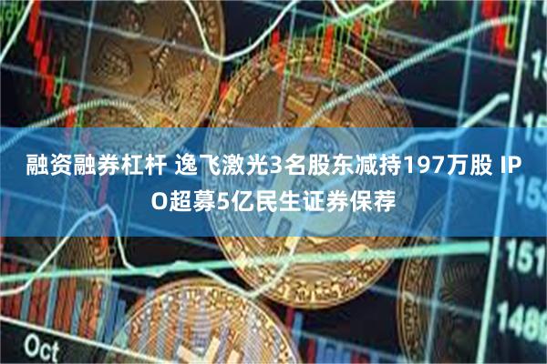 融资融券杠杆 逸飞激光3名股东减持197万股 IPO超募5亿民生证券保荐