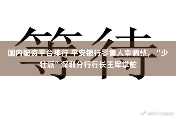 国内配资平台排行 平安银行零售人事调整，“少壮派”深圳分行行长王军掌舵