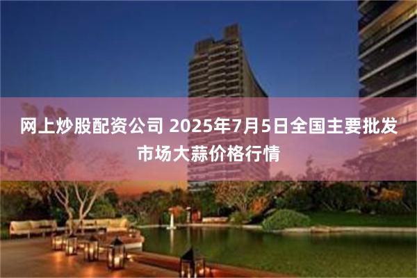 网上炒股配资公司 2025年7月5日全国主要批发市场大蒜价格行情
