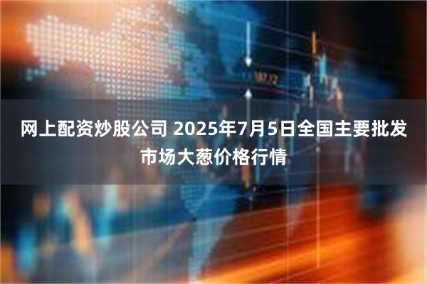 网上配资炒股公司 2025年7月5日全国主要批发市场大葱价格行情