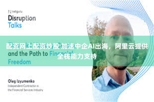 配资网上配资炒股 加速中企AI出海，阿里云提供全栈能力支持