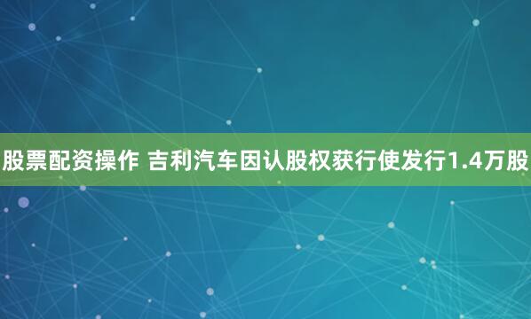 股票配资操作 吉利汽车因认股权获行使发行1.4万股