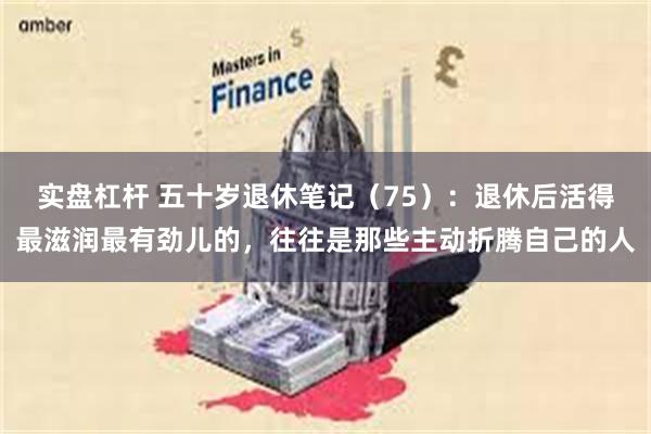 实盘杠杆 五十岁退休笔记（75）：退休后活得最滋润最有劲儿的，往往是那些主动折腾自己的人